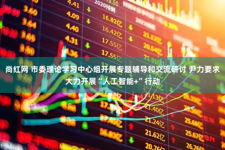 尚红网 市委理论学习中心组开展专题辅导和交流研讨 尹力要求大力开展“人工智能+”行动