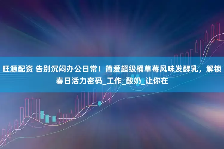 旺源配资 告别沉闷办公日常！简爱超级桶草莓风味发酵乳，解锁春日活力密码_工作_酸奶_让你在