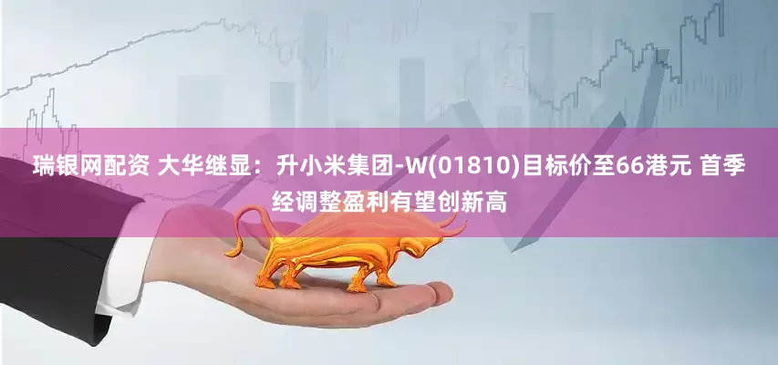 瑞银网配资 大华继显：升小米集团-W(01810)目标价至66港元 首季经调整盈利有望创新高