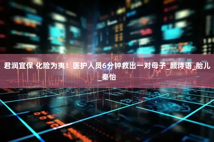 君润宜保 化险为夷！医护人员6分钟救出一对母子_颜诗语_胎儿_秦怡