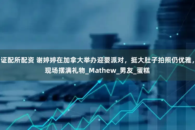 证配所配资 谢婷婷在加拿大举办迎婴派对，挺大肚子拍照仍优雅，现场摆满礼物_Mathew_男友_蛋糕