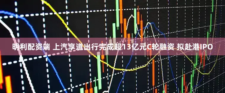 明利配资端 上汽享道出行完成超13亿元C轮融资 拟赴港IPO