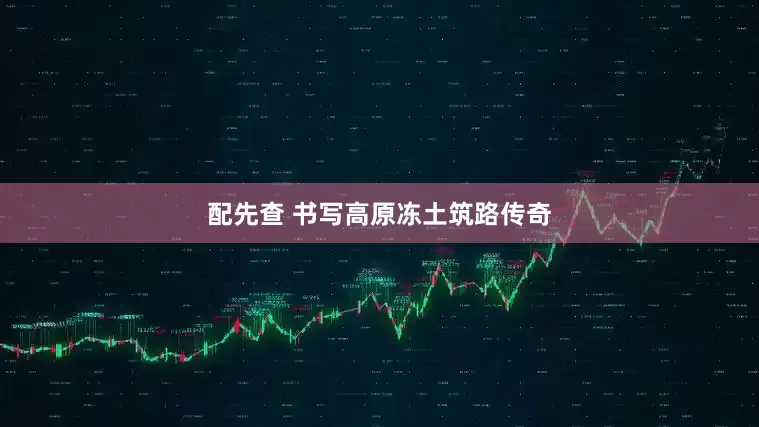 配先查 书写高原冻土筑路传奇