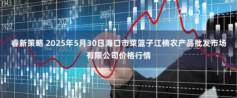 睿新策略 2025年5月30日海口市菜篮子江楠农产品批发市场有限公司价格行情