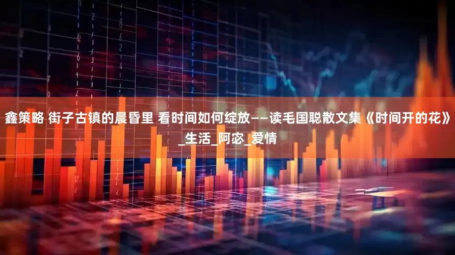 鑫策略 街子古镇的晨昏里 看时间如何绽放——读毛国聪散文集《时间开的花》_生活_阿宓_爱情