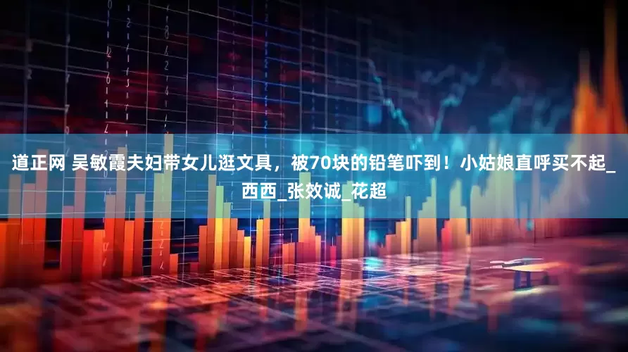 道正网 吴敏霞夫妇带女儿逛文具，被70块的铅笔吓到！小姑娘直呼买不起_西西_张效诚_花超