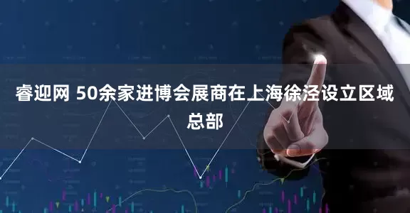 睿迎网 50余家进博会展商在上海徐泾设立区域总部