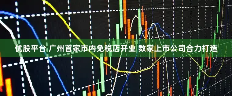 优股平台 广州首家市内免税店开业 数家上市公司合力打造
