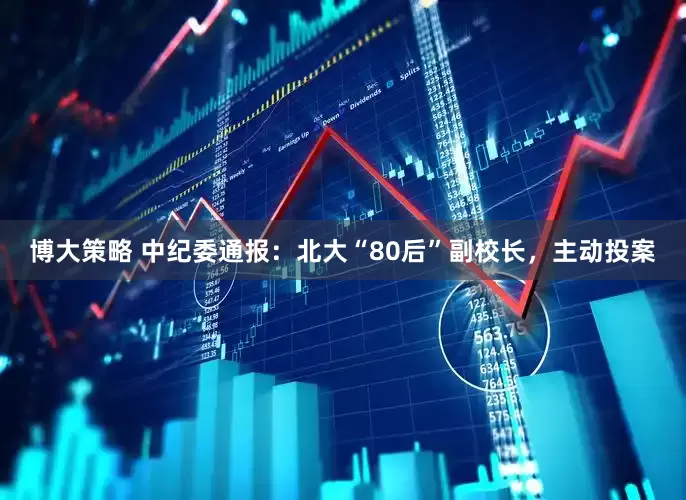 博大策略 中纪委通报：北大“80后”副校长，主动投案