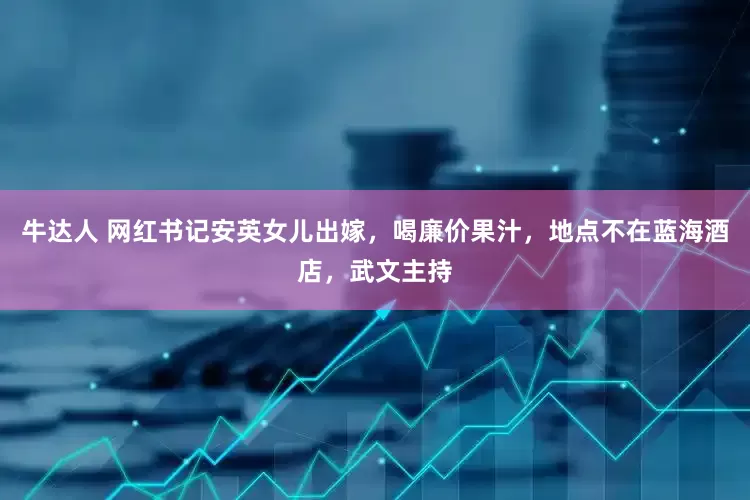 牛达人 网红书记安英女儿出嫁，喝廉价果汁，地点不在蓝海酒店，武文主持