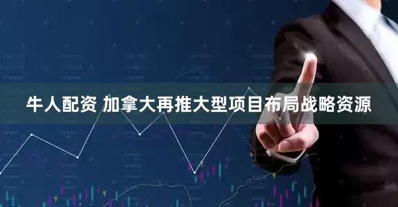 牛人配资 加拿大再推大型项目布局战略资源