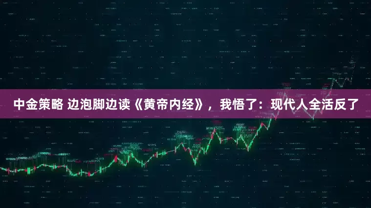 中金策略 边泡脚边读《黄帝内经》，我悟了：现代人全活反了